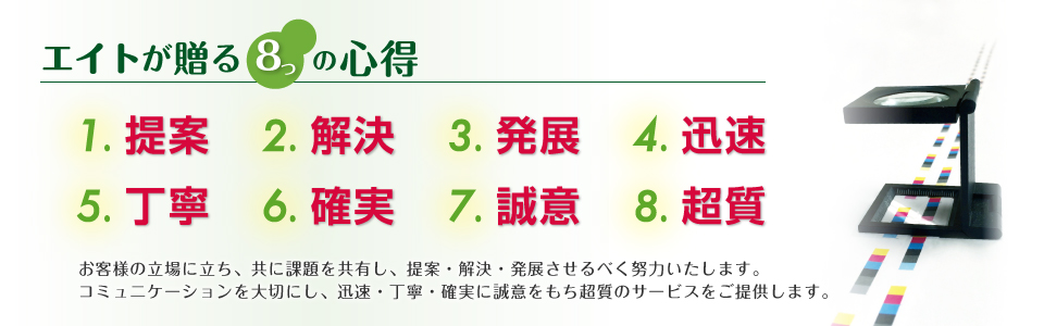 エイトが贈る８つの安心。お客様の立場に立ち、共に課題を共有し、提案・解決・発展させるべく努力いたします。コミュニケーションを大切にし、迅速・丁寧・確実に誠意をもち超質のサービスをご提供します。