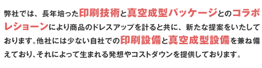 弊社では、長年培った印刷技術と真空成型パッケージとのコラボレショーンにより商品のドレスアップを計ると共に、新たな提案をいたしております。他社には少ない自社での印刷設備と真空成型設備を兼ね備えており、それによって生まれる発想やコストダウンを提供しております。ブリスター